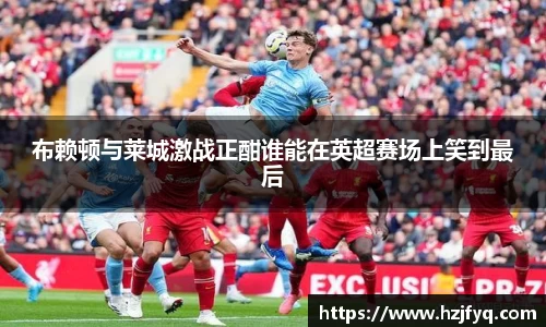 布赖顿与莱城激战正酣谁能在英超赛场上笑到最后
